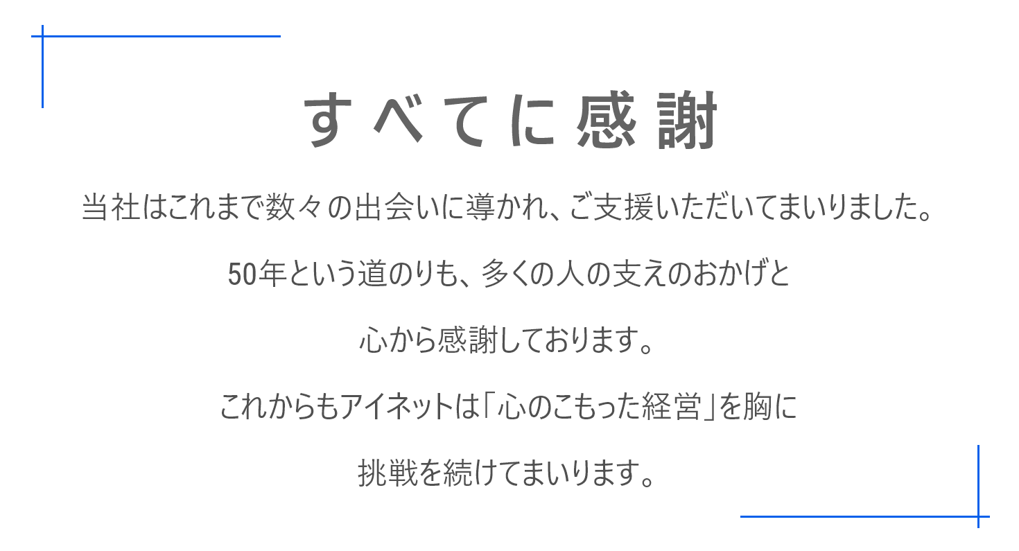 当社はこれまで数々の出会いに導かれ、ご支援いただいてまいりました。50年という道のりも、多くの人の支えのおかげと心から感謝しております。これからもアイネットは「心のこもった経営」を胸に挑戦を続けてまいります。