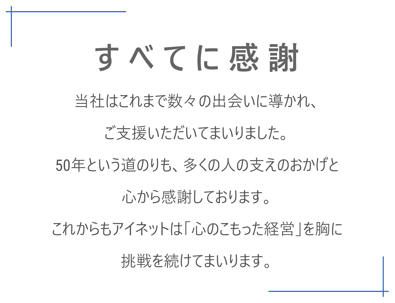 当社はこれまで数々の出会いに導かれ、ご支援いただいてまいりました。50年という道のりも、多くの人の支えのおかげと心から感謝しております。これからもアイネットは「心のこもった経営」を胸に挑戦を続けてまいります。