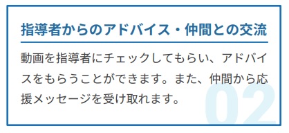 指導者からのアドバイス・仲間との交流。動画を指導者にチェックしてもらい、アドバイスをもらうことができます。また、仲間から応援メッセージを受け取れます。